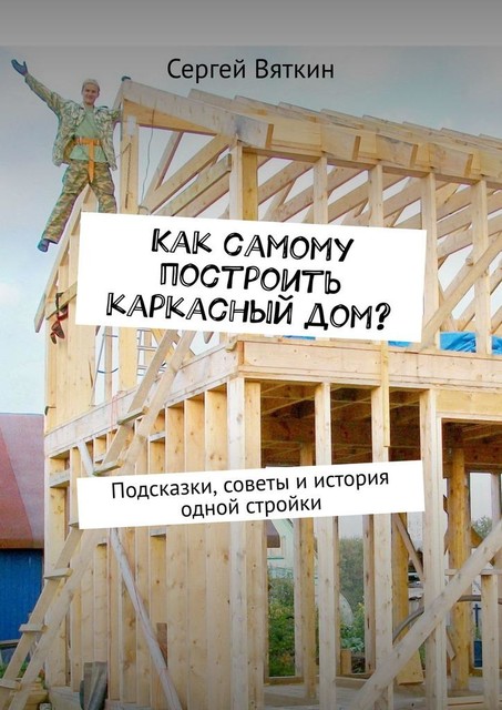 Как самому построить каркасный дом?. Подсказки, советы и история одной стройки, Сергей Вяткин