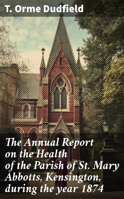 The Annual Report on the Health of the Parish of St. Mary Abbotts, Kensington, during the year 1874, T. Orme Dudfield