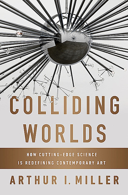 Colliding Worlds: How Cutting-Edge Science Is Redefining Contemporary Art, Arthur Miller