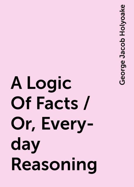 A Logic Of Facts / Or, Every-day Reasoning, George Jacob Holyoake