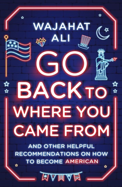 Go Back to Where You Came From: And Other Helpful Recommendations on How to Become American, Wajahat Ali