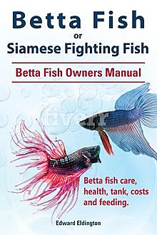Betta Fish or Siamese Fighting Fish. Betta Fish Owners Manual. Betta fish care, health, tank, costs and feeding, Edward Eldington