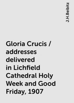 Gloria Crucis / addresses delivered in Lichfield Cathedral Holy Week and Good Friday, 1907, J.H.Beibitz