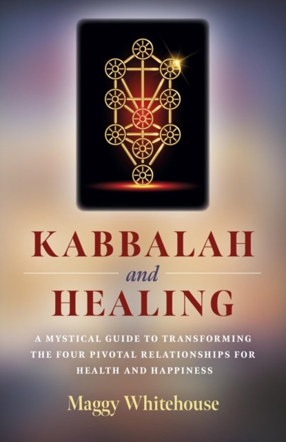 Kabbalah and Healing: A Mystical Guide to Transforming the Four Pivotal Relationships for Health and Happiness, Maggy Whitehouse