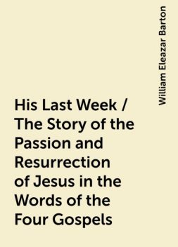 His Last Week / The Story of the Passion and Resurrection of Jesus in the Words of the Four Gospels, William Eleazar Barton