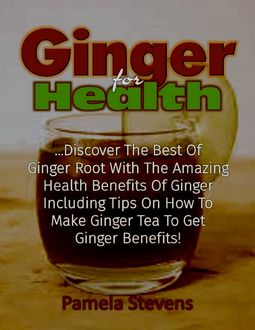 Ginger for Health: Discover the Best of Ginger Root With the Health Benefits of Ginger Including Tips On How to Make Ginger Tea to Get Ginger Benefits, Pamela Stevens