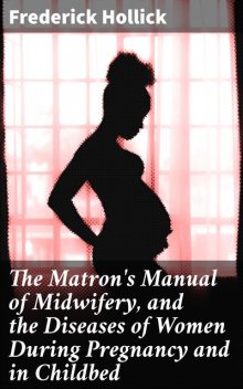 The Matron's Manual of Midwifery, and the Diseases of Women During Pregnancy and in Childbed, Frederick Hollick