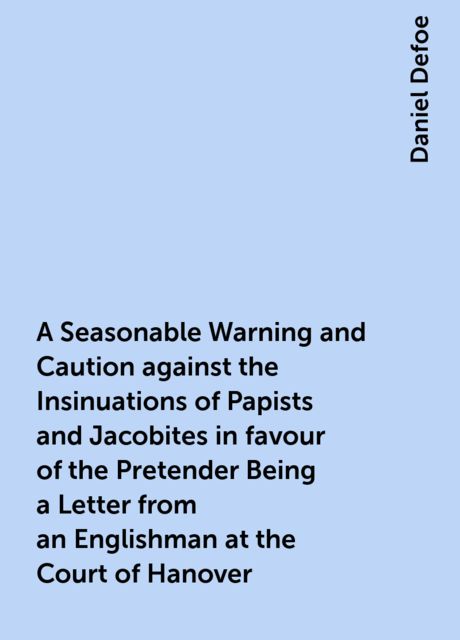 A Seasonable Warning and Caution against the Insinuations of Papists and Jacobites in favour of the Pretender Being a Letter from an Englishman at the Court of Hanover, Daniel Defoe