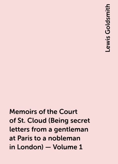Memoirs of the Court of St. Cloud (Being secret letters from a gentleman at Paris to a nobleman in London) — Volume 1, Lewis Goldsmith