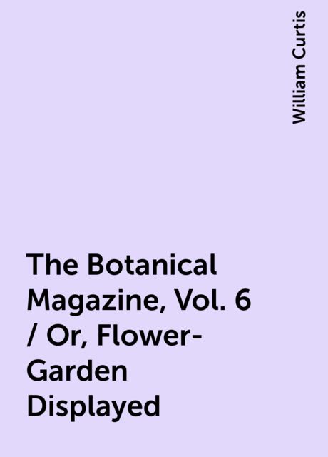 The Botanical Magazine, Vol. 6 / Or, Flower-Garden Displayed, William Curtis