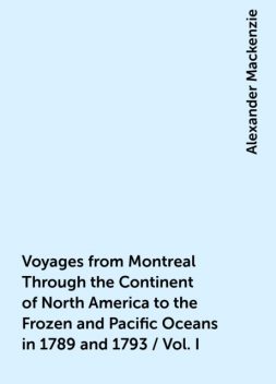 Voyages from Montreal Through the Continent of North America to the Frozen and Pacific Oceans in 1789 and 1793 / Vol. I, Alexander Mackenzie