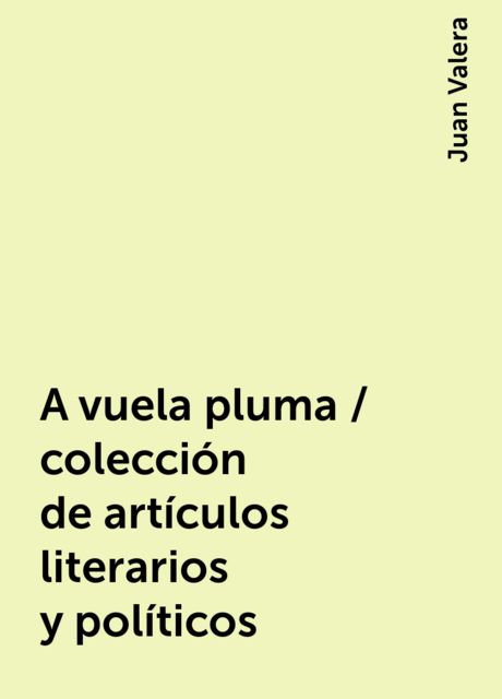 A vuela pluma / colección de artículos literarios y políticos, Juan Valera
