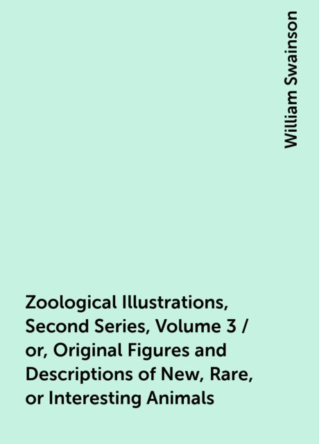 Zoological Illustrations, Second Series, Volume 3 / or, Original Figures and Descriptions of New, Rare, or Interesting Animals, William Swainson