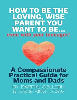 How to Be the Loving, Wise Parent You Want to BeEven With Your Teenager!: A Compassionate, Practical Guide for Moms and Dads, LCSW, Darryl Sollerh, Leslie King