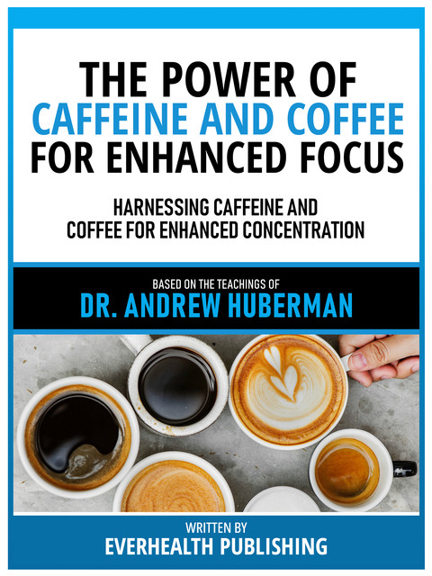 The Power Of Caffeine And Coffee For Enhanced Focus – Based On The Teachings Of Dr. Andrew Huberman, Everhealth Publishing