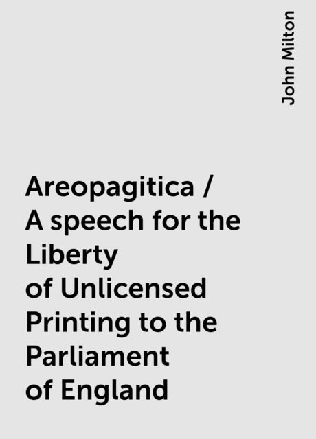 Areopagitica / A speech for the Liberty of Unlicensed Printing to the Parliament of England, John Milton