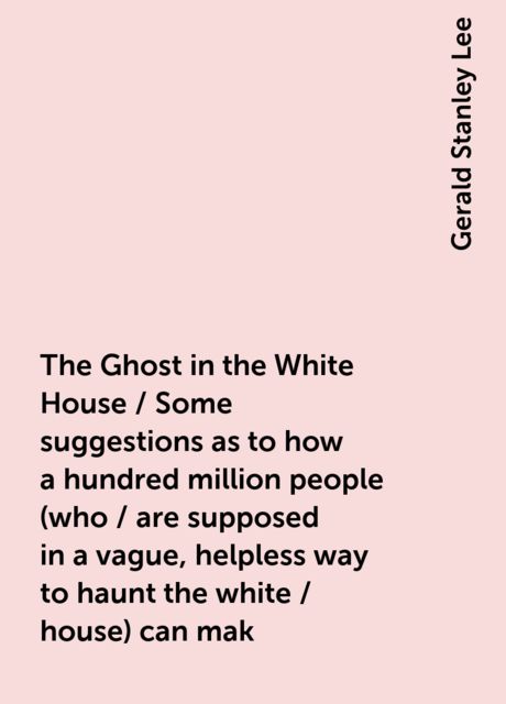 The Ghost in the White House / Some suggestions as to how a hundred million people (who / are supposed in a vague, helpless way to haunt the white / house) can mak, Gerald Stanley Lee