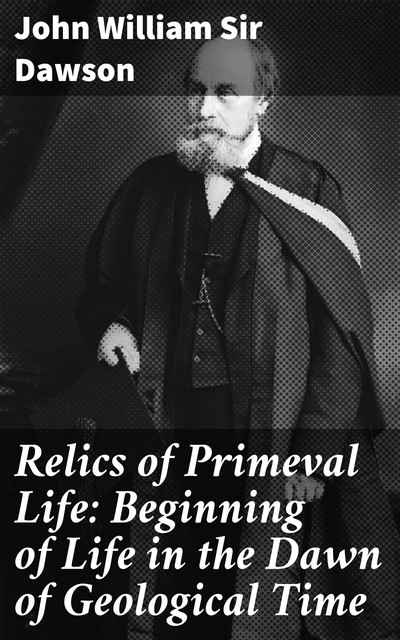 Relics of Primeval Life: Beginning of Life in the Dawn of Geological Time, John William Sir Dawson