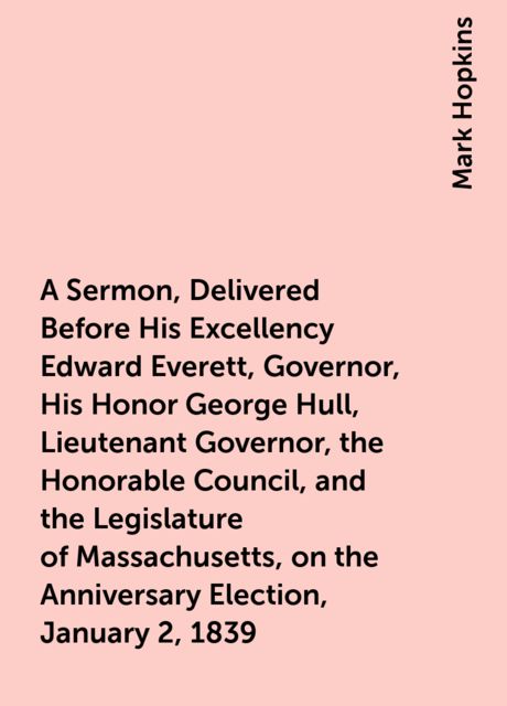 A Sermon, Delivered Before His Excellency Edward Everett, Governor, His Honor George Hull, Lieutenant Governor, the Honorable Council, and the Legislature of Massachusetts, on the Anniversary Election, January 2, 1839, Mark Hopkins