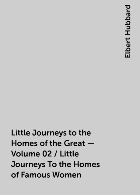 Little Journeys to the Homes of the Great - Volume 02 / Little Journeys To the Homes of Famous Women, Elbert Hubbard