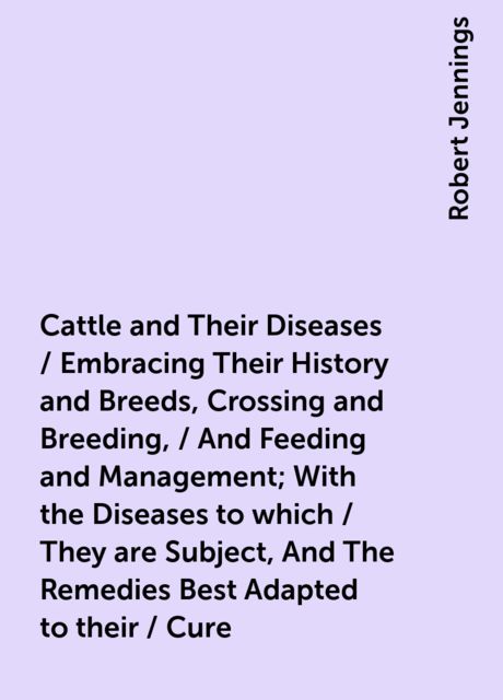 Cattle and Their Diseases / Embracing Their History and Breeds, Crossing and Breeding, / And Feeding and Management; With the Diseases to which / They are Subject, And The Remedies Best Adapted to their / Cure, Robert Jennings