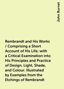 Rembrandt and His Works / Comprising a Short Account of His Life; with a Critical Examination into His Principles and Practice of Design, Light, Shade, and Colour. Illustrated by Examples from the Etchings of Rembrandt, John Burnet