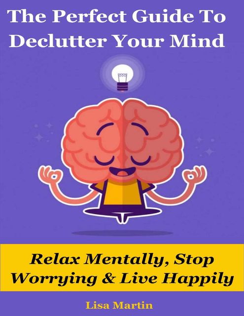 The Perfect Guide to Declutter Your Mind : Relax Mentally, Stop Worrying & Live Happily, Lisa Martin