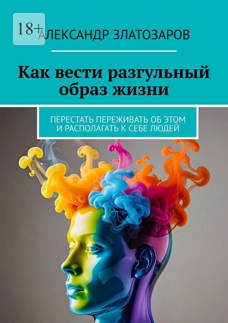 Как вести разгульный образ жизни. Перестать переживать об этом и располагать к себе людей, Александр Златозаров
