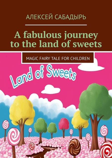 A fabulous journey to the land of sweets. Magic fairy tale for children, Алексей Сабадырь