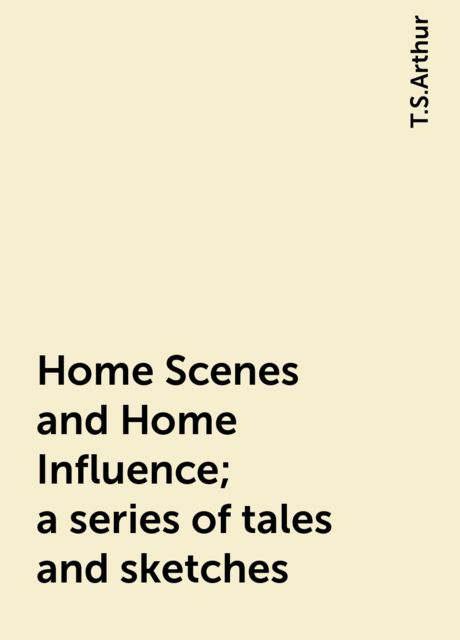 Home Scenes and Home Influence; a series of tales and sketches, T.S.Arthur