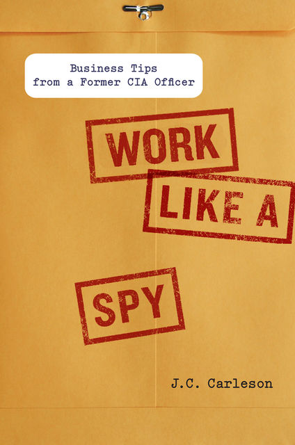 Work Like a Spy: Business Tips from a Former CIA Officer, J.C., Carleson