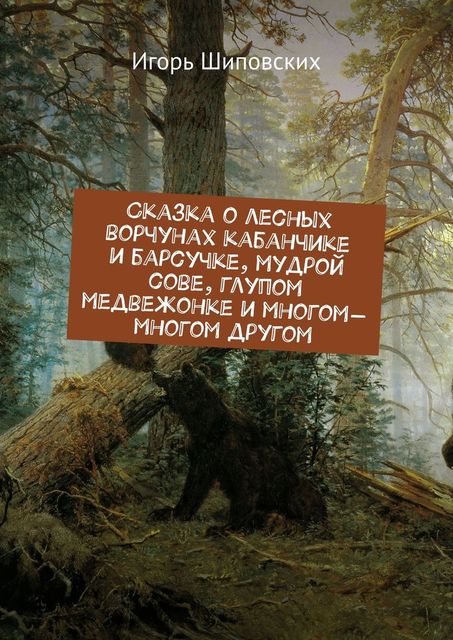 Сказка о лесных ворчунах кабанчике и барсучке, мудрой сове, глупом медвежонке и многом-многом другом, Игорь Шиповских