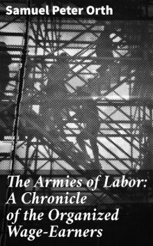 The Armies of Labor: A Chronicle of the Organized Wage-Earners, Samuel Peter Orth