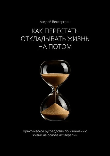 Как перестать откладывать жизнь на потом. Практическое руководство по изменению жизни на основе act-терапии, Андрей Винтергрин