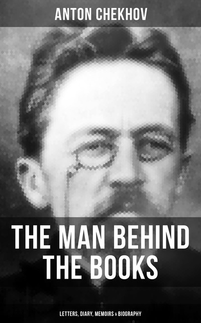 Anton Chekhov – The Man Behind the Books: Letters, Diary, Memoirs & Biography, Anton Chekhov