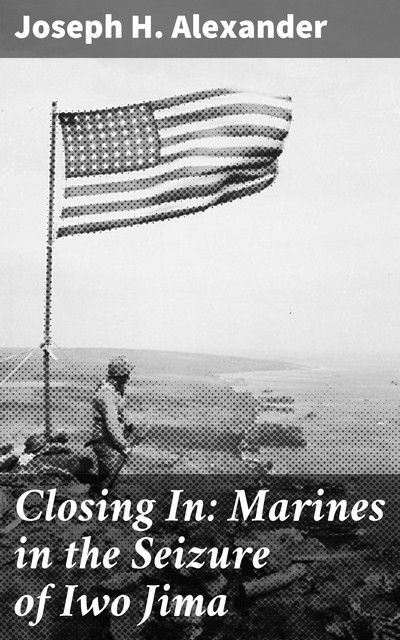 Closing In: Marines in the Seizure of Iwo Jima, Joseph H. Alexander