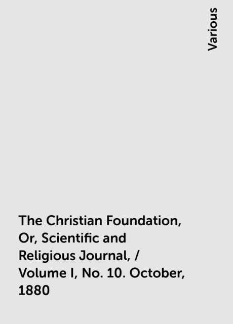The Christian Foundation, Or, Scientific and Religious Journal, / Volume I, No. 10. October, 1880, Various