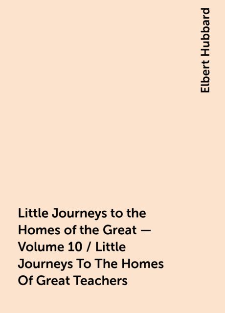 Little Journeys to the Homes of the Great - Volume 10 / Little Journeys To The Homes Of Great Teachers, Elbert Hubbard