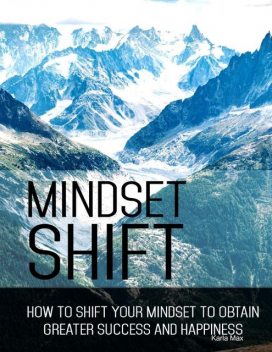 Mindset Shift – How to Shift Your Mindset to Obtain Greater Success and Happiness, Karla Max