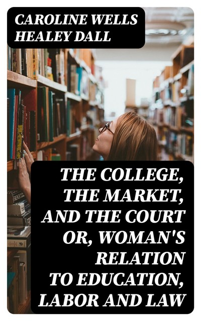 The College, the Market, and the Court or, Woman's relation to education, labor and law, Caroline Wells Healey Dall