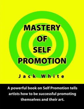Mastery of Self Promotion: A Powerful Book on Self Promotion Tells Artists how to be Successful Promoting Themselves and Their Art, Jack White