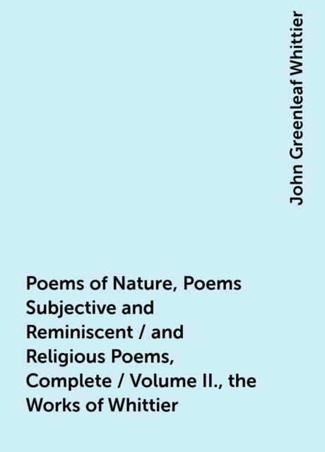 Poems of Nature, Poems Subjective and Reminiscent / and Religious Poems, Complete / Volume II., the Works of Whittier, John Greenleaf Whittier