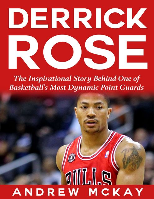 Derrick Rose: The Inspirational Story Behind One of Basketball’s Most Dynamic Point Guards, Andrew McKay