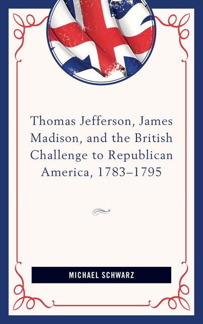 Thomas Jefferson, James Madison, and the British Challenge to Republican America, 1783–95, Michael Schwarz