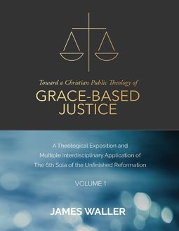 Toward a Christian Public Theology of Grace-based Justice – A Theological Exposition and Multiple Interdisciplinary Application of the 6th Sola of the Unfinished Reformation – Volume 1, James Waller