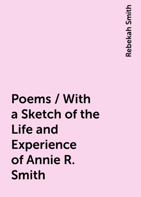Poems / With a Sketch of the Life and Experience of Annie R. Smith, Rebekah Smith
