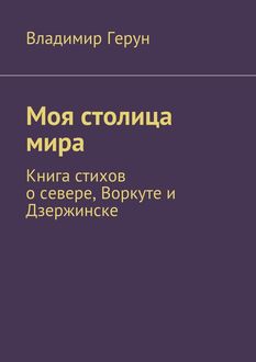 Моя столица мира. Книга стихов о севере, Воркуте и Дзержинске, Владимир Герун