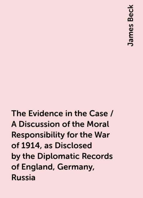 The Evidence in the Case / A Discussion of the Moral Responsibility for the War of 1914, as Disclosed by the Diplomatic Records of England, Germany, Russia, James Beck