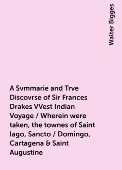 A Svmmarie and Trve Discovrse of Sir Frances Drakes VVest Indian Voyage / Wherein were taken, the townes of Saint Iago, Sancto / Domingo, Cartagena & Saint Augustine, Walter Bigges