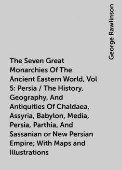 The Seven Great Monarchies Of The Ancient Eastern World, Vol 5: Persia / The History, Geography, And Antiquities Of Chaldaea, Assyria, Babylon, Media, Persia, Parthia, And Sassanian or New Persian Empire; With Maps and Illustrations, George Rawlinson